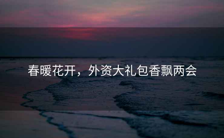春暖花開(kāi)，外資大禮包香飄兩會(huì )