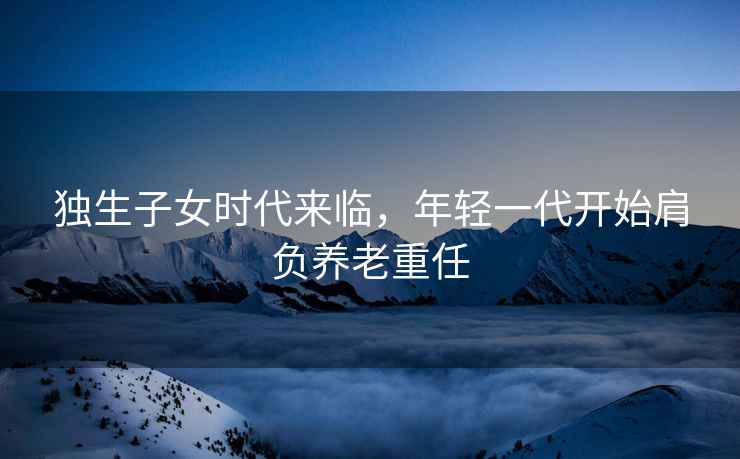 獨生子女時(shí)代來(lái)臨，年輕一代開(kāi)始肩負養老重任
