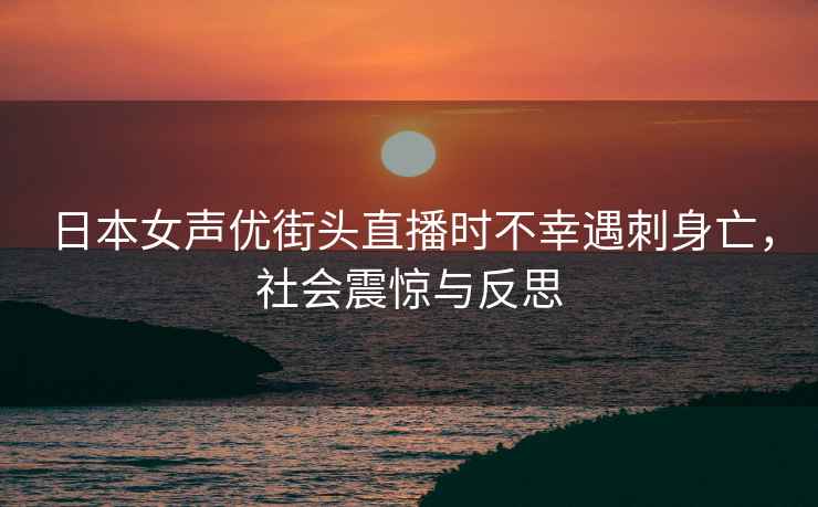 日本女聲優(yōu)街頭直播時(shí)不幸遇刺身亡，社會(huì )震驚與反思