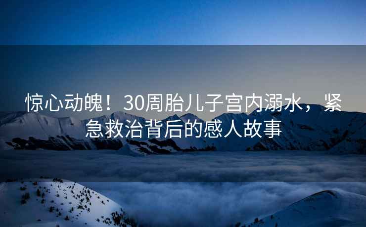 驚心動(dòng)魄！30周胎兒子宮內溺水，緊急救治背后的感人故事