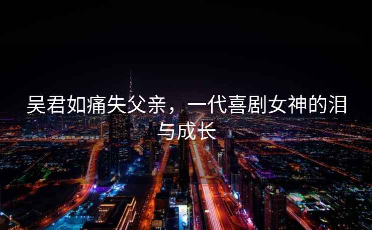 吳君如痛失父親，一代喜劇女神的淚與成長(cháng)