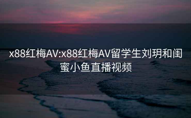 x88紅梅AV:x88紅梅AV留學(xué)生劉玥和閨蜜小魚(yú)直播視頻