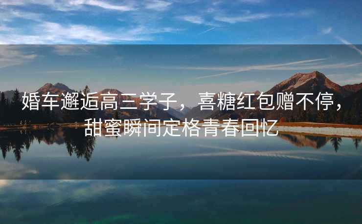 婚車(chē)邂逅高三學(xué)子，喜糖紅包贈不停，甜蜜瞬間定格青春回憶