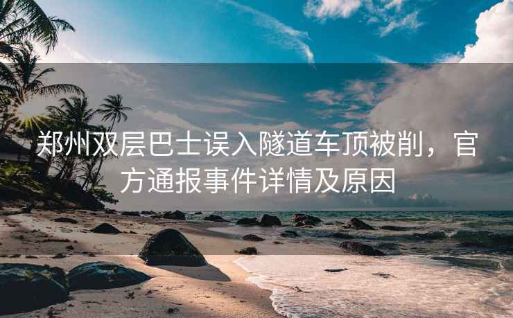 鄭州雙層巴士誤入隧道車(chē)頂被削，官方通報事件詳情及原因