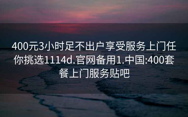 400元3小時(shí)足不出戶(hù)享受服務(wù)上門(mén)任你挑選1114d.官網(wǎng)備用1.中國:400套餐上門(mén)服務(wù)貼吧