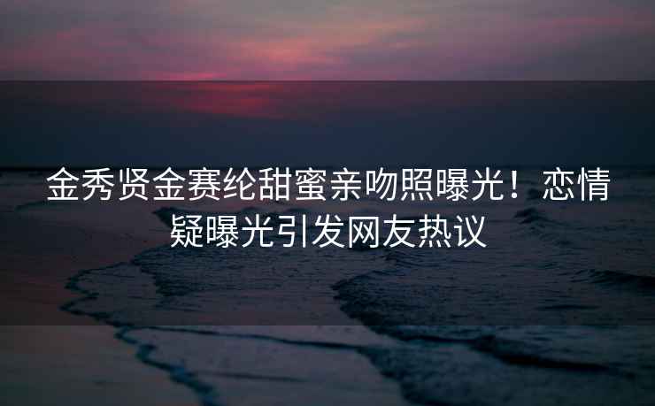 金秀賢金賽綸甜蜜親吻照曝光！戀情疑曝光引發(fā)網(wǎng)友熱議