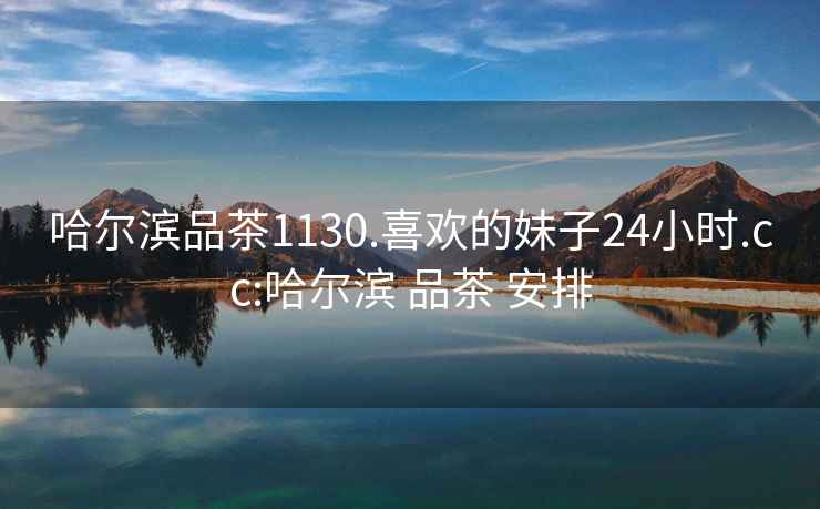 哈爾濱品茶1130.喜歡的妹子24小時(shí).cc:哈爾濱 品茶 安排