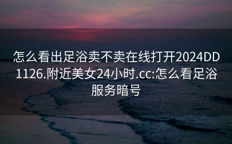 怎么看出足浴賣(mài)不賣(mài)在線(xiàn)打開(kāi)2024DD1126.附近美女24小時(shí).cc:怎么看足浴服務(wù)暗號