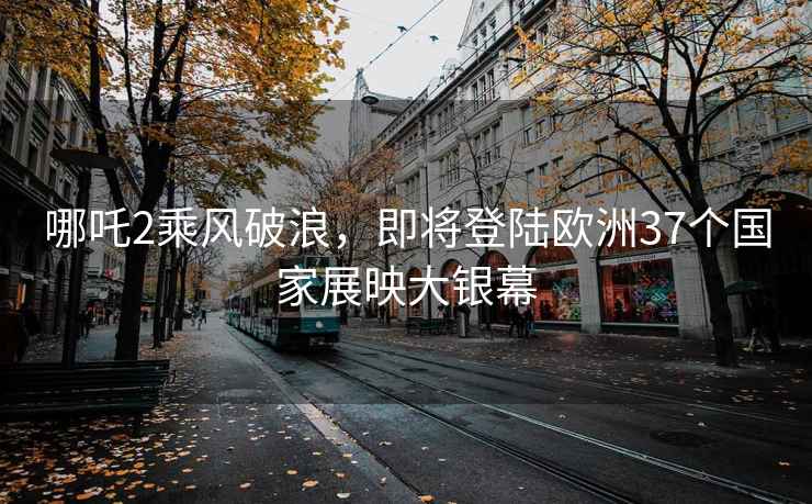 哪吒2乘風(fēng)破浪，即將登陸歐洲37個(gè)國家展映大銀幕