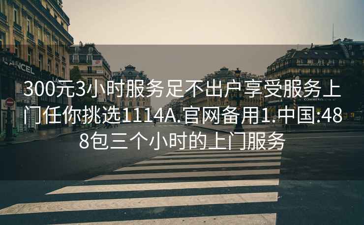 300元3小時(shí)服務(wù)足不出戶(hù)享受服務(wù)上門(mén)任你挑選1114A.官網(wǎng)備用1.中國:488包三個(gè)小時(shí)的上門(mén)服務(wù)
