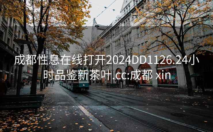 成都性息在線(xiàn)打開(kāi)2024DD1126.24小時(shí)品鑒新茶葉.cc:成都 xin