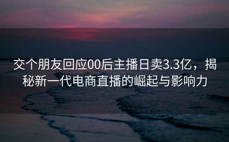 交個(gè)朋友回應00后主播日賣(mài)3.3億，揭秘新一代電商直播的崛起與影響力