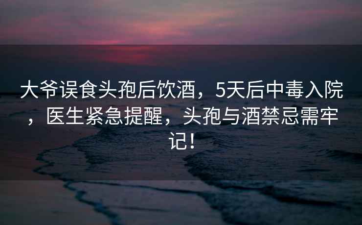 大爺誤食頭孢后飲酒，5天后中毒入院，醫生緊急提醒，頭孢與酒禁忌需牢記！