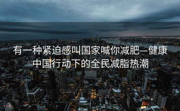 有一種緊迫感叫國家喊你減肥—健康中國行動(dòng)下的全民減脂熱潮