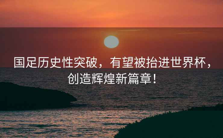 國足歷史性突破，有望被抬進(jìn)世界杯，創(chuàng  )造輝煌新篇章！