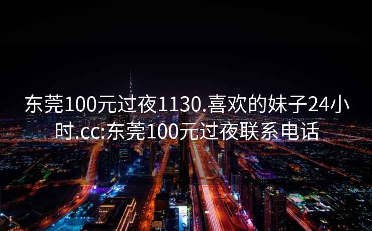 東莞100元過(guò)夜1130.喜歡的妹子24小時(shí).cc:東莞100元過(guò)夜聯(lián)系電話(huà)