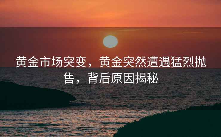 黃金市場(chǎng)突變，黃金突然遭遇猛烈拋售，背后原因揭秘