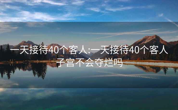 一天接待40個(gè)客人:一天接待40個(gè)客人子宮不會(huì )奪爛嗎