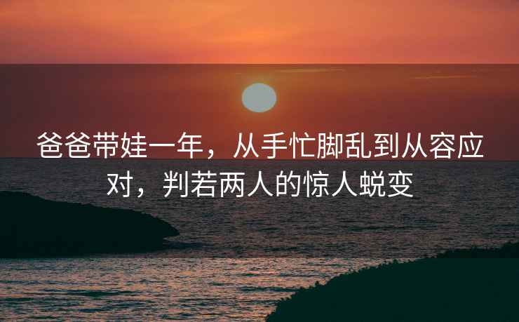 爸爸帶娃一年，從手忙腳亂到從容應對，判若兩人的驚人蛻變
