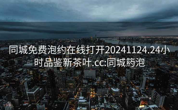 同城免費泡約在線(xiàn)打開(kāi)20241124.24小時(shí)品鑒新茶葉.cc:同城箹泡