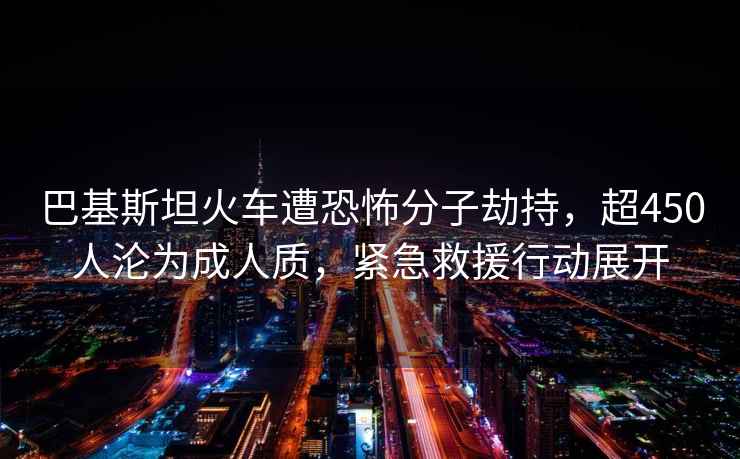 巴基斯坦火車(chē)遭恐怖分子劫持，超450人淪為成人質(zhì)，緊急救援行動(dòng)展開(kāi)
