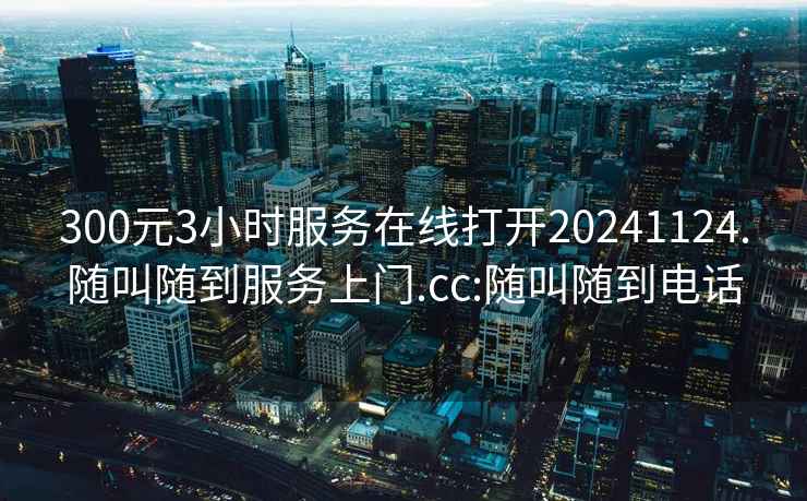 300元3小時(shí)服務(wù)在線(xiàn)打開(kāi)20241124.隨叫隨到服務(wù)上門(mén).cc:隨叫隨到電話(huà)