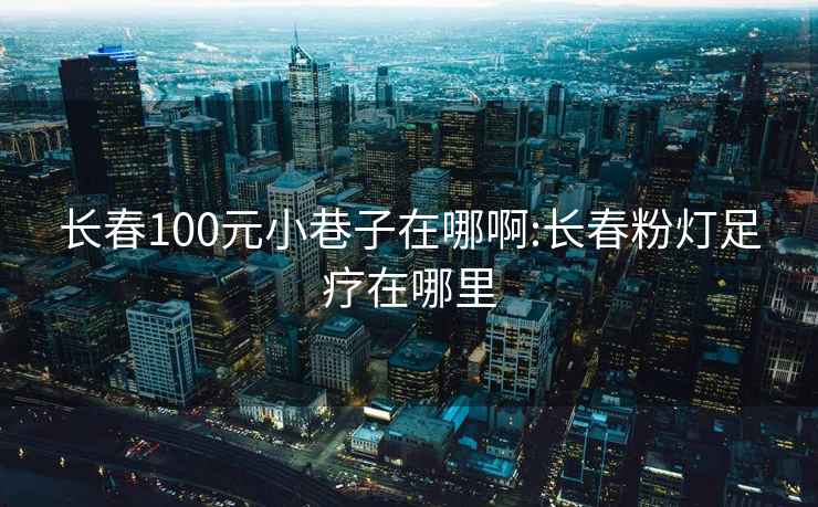 長(cháng)春100元小巷子在哪啊:長(cháng)春粉燈足療在哪里
