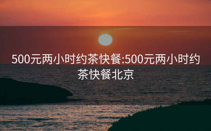 500元兩小時(shí)約茶快餐:500元兩小時(shí)約茶快餐北京
