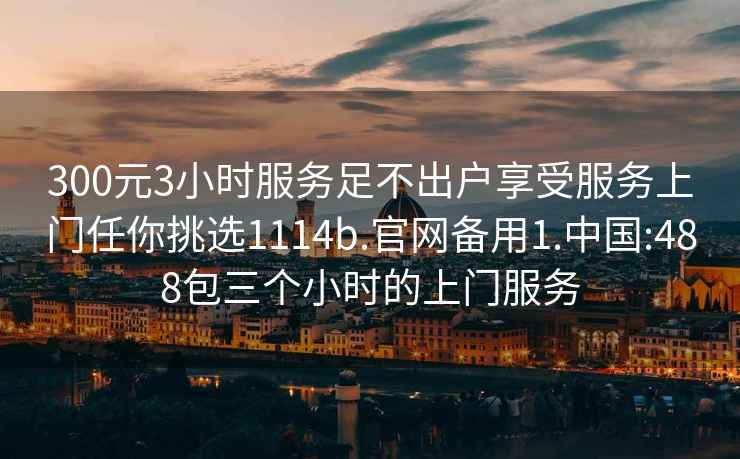 300元3小時(shí)服務(wù)足不出戶(hù)享受服務(wù)上門(mén)任你挑選1114b.官網(wǎng)備用1.中國:488包三個(gè)小時(shí)的上門(mén)服務(wù)
