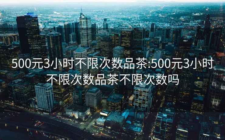 500元3小時(shí)不限次數品茶:500元3小時(shí)不限次數品茶不限次數嗎