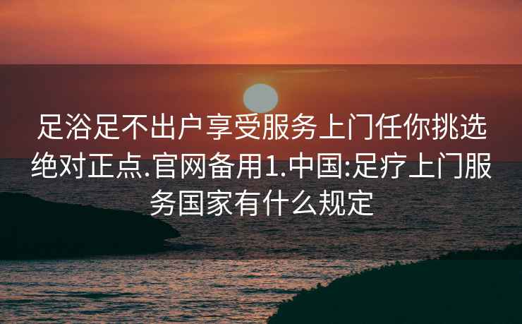 足浴足不出戶(hù)享受服務(wù)上門(mén)任你挑選絕對正點(diǎn).官網(wǎng)備用1.中國:足療上門(mén)服務(wù)國家有什么規定