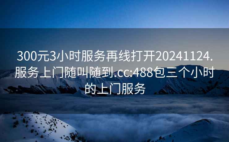 300元3小時(shí)服務(wù)再線(xiàn)打開(kāi)20241124.服務(wù)上門(mén)隨叫隨到.cc:488包三個(gè)小時(shí)的上門(mén)服務(wù)