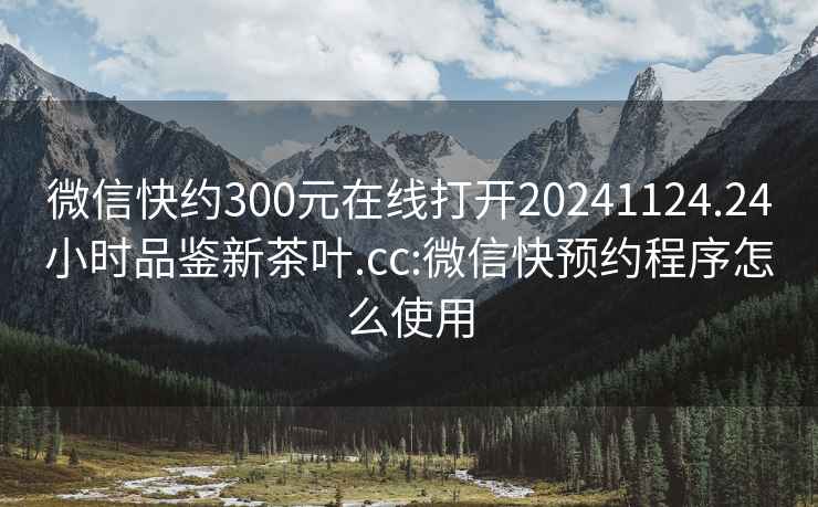 微信快約300元在線(xiàn)打開(kāi)20241124.24小時(shí)品鑒新茶葉.cc:微信快預約程序怎么使用