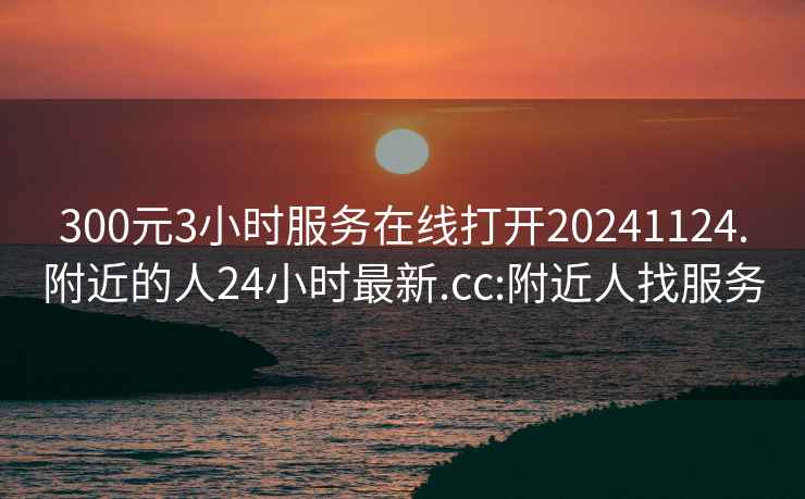 300元3小時(shí)服務(wù)在線(xiàn)打開(kāi)20241124.附近的人24小時(shí)最新.cc:附近人找服務(wù)