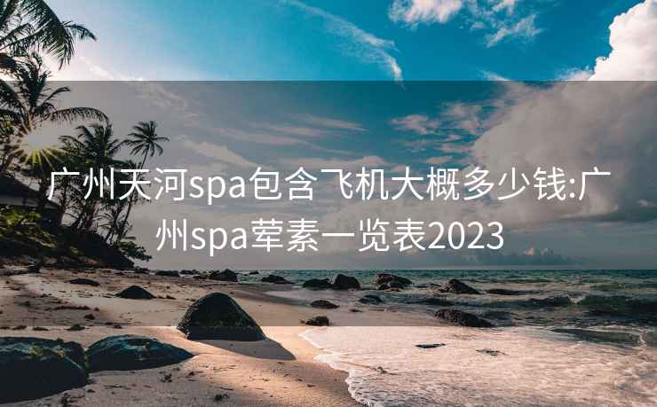 廣州天河spa包含飛機大概多少錢(qián):廣州spa葷素一覽表2023