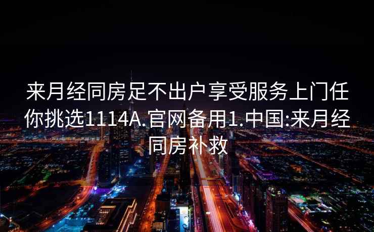 來(lái)月經(jīng)同房足不出戶(hù)享受服務(wù)上門(mén)任你挑選1114A.官網(wǎng)備用1.中國:來(lái)月經(jīng)同房補救