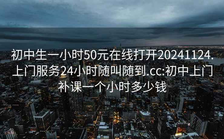 初中生一小時(shí)50元在線(xiàn)打開(kāi)20241124.上門(mén)服務(wù)24小時(shí)隨叫隨到.cc:初中上門(mén)補課一個(gè)小時(shí)多少錢(qián)