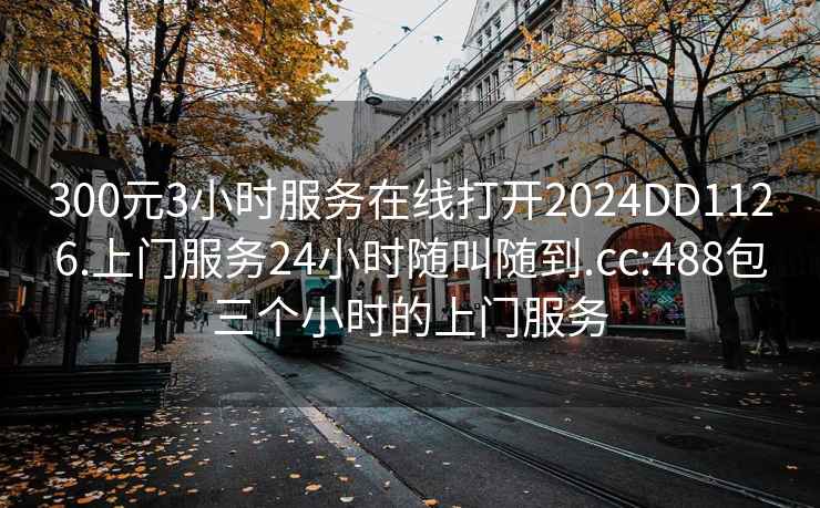 300元3小時(shí)服務(wù)在線(xiàn)打開(kāi)2024DD1126.上門(mén)服務(wù)24小時(shí)隨叫隨到.cc:488包三個(gè)小時(shí)的上門(mén)服務(wù)