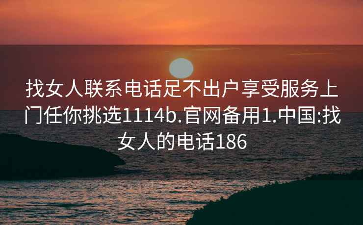 找女人聯(lián)系電話(huà)足不出戶(hù)享受服務(wù)上門(mén)任你挑選1114b.官網(wǎng)備用1.中國:找女人的電話(huà)186