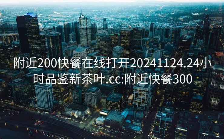 附近200快餐在線(xiàn)打開(kāi)20241124.24小時(shí)品鑒新茶葉.cc:附近快餐300
