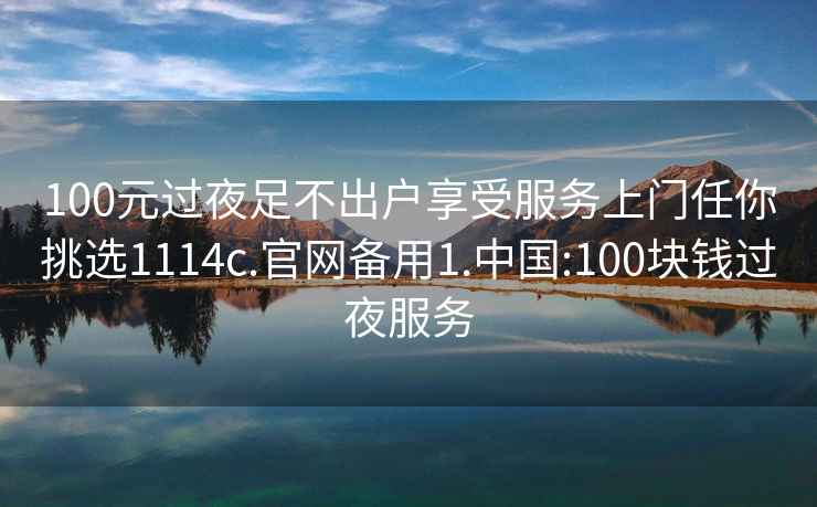 100元過(guò)夜足不出戶(hù)享受服務(wù)上門(mén)任你挑選1114c.官網(wǎng)備用1.中國:100塊錢(qián)過(guò)夜服務(wù)