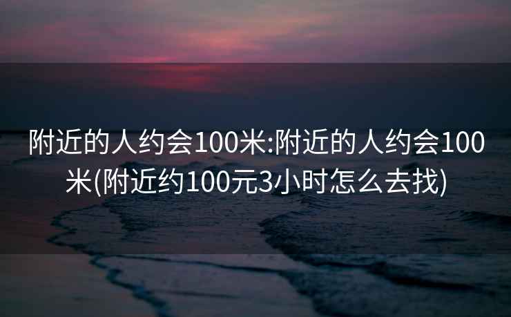 附近的人約會(huì )100米:附近的人約會(huì )100米(附近約100元3小時(shí)怎么去找)