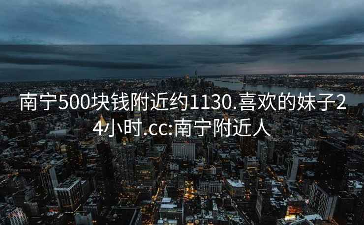 南寧500塊錢(qián)附近約1130.喜歡的妹子24小時(shí).cc:南寧附近人