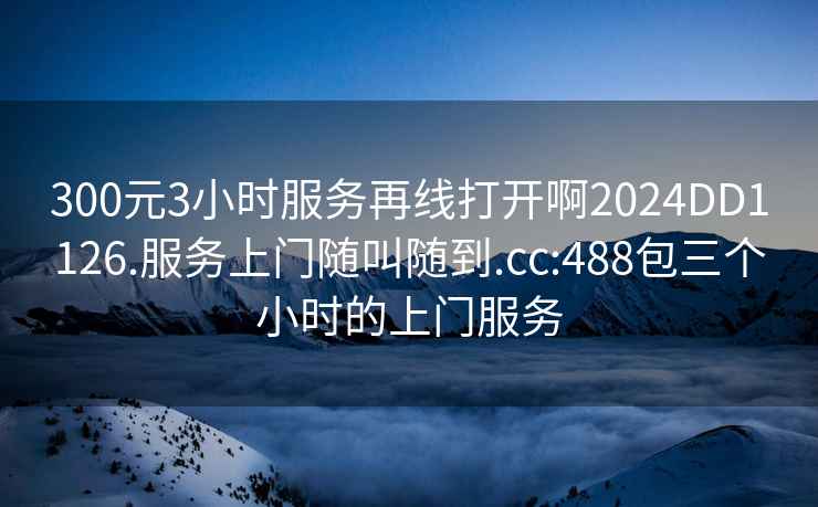 300元3小時(shí)服務(wù)再線(xiàn)打開(kāi)啊2024DD1126.服務(wù)上門(mén)隨叫隨到.cc:488包三個(gè)小時(shí)的上門(mén)服務(wù)