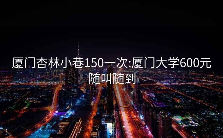 廈門(mén)杏林小巷150一次:廈門(mén)大學(xué)600元隨叫隨到