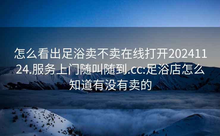 怎么看出足浴賣(mài)不賣(mài)在線(xiàn)打開(kāi)20241124.服務(wù)上門(mén)隨叫隨到.cc:足浴店怎么知道有沒(méi)有賣(mài)的