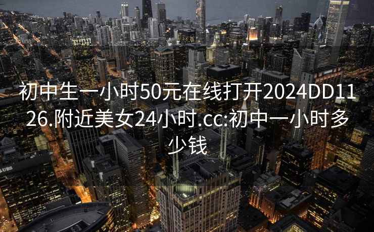 初中生一小時(shí)50元在線(xiàn)打開(kāi)2024DD1126.附近美女24小時(shí).cc:初中一小時(shí)多少錢(qián)