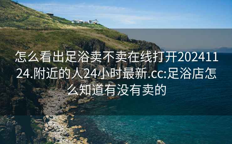 怎么看出足浴賣(mài)不賣(mài)在線(xiàn)打開(kāi)20241124.附近的人24小時(shí)最新.cc:足浴店怎么知道有沒(méi)有賣(mài)的