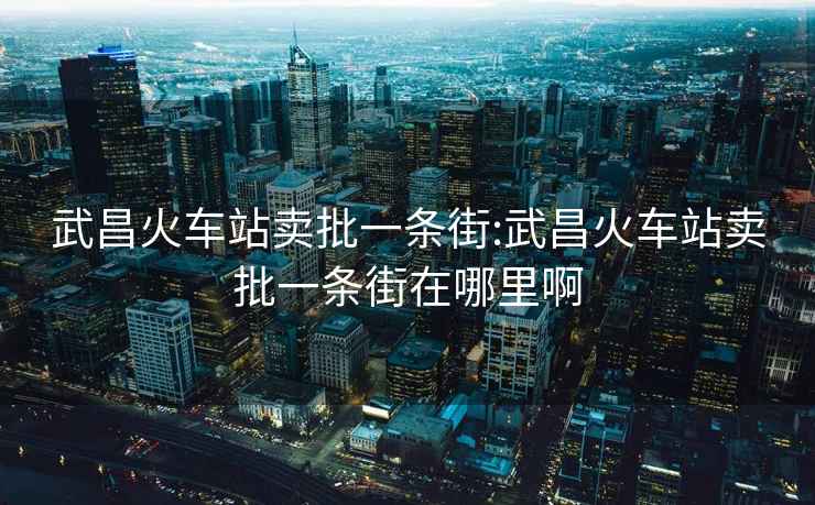 武昌火車(chē)站賣(mài)批一條街:武昌火車(chē)站賣(mài)批一條街在哪里啊