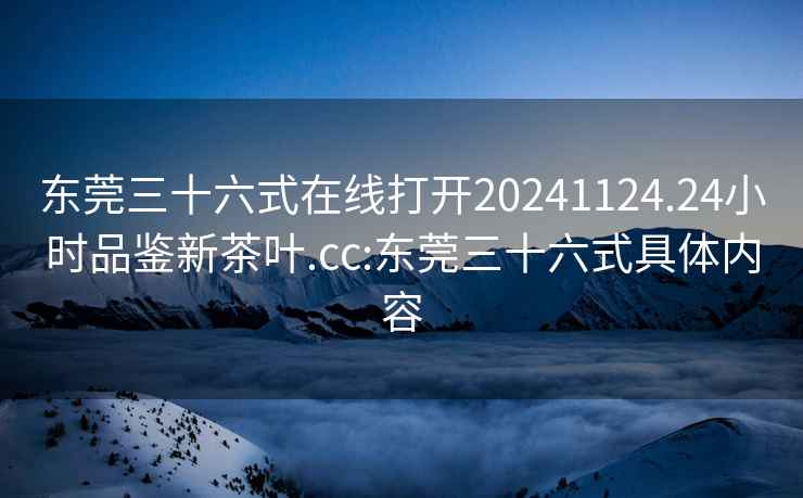 東莞三十六式在線(xiàn)打開(kāi)20241124.24小時(shí)品鑒新茶葉.cc:東莞三十六式具體內容